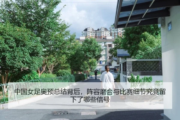 中国女足奥预总结背后，阵容磨合与比赛细节究竟留下了哪些信号